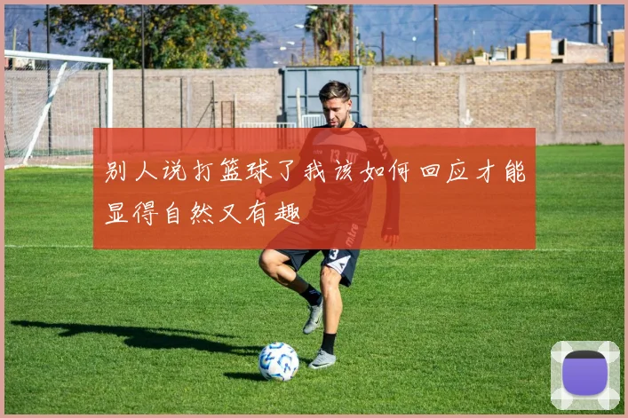 别人说打篮球了我该如何回应才能显得自然又有趣
