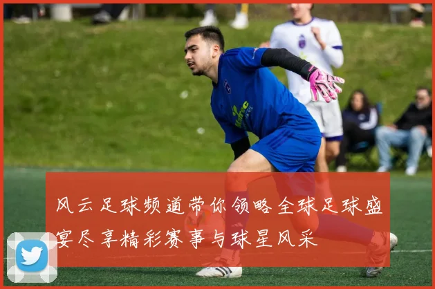 风云足球频道带你领略全球足球盛宴尽享精彩赛事与球星风采